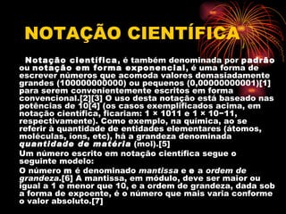 NOTAÇÃO CIENTÍFICA
  Notação científica, é também denominada por padrão
ou notação em forma exponencial, é uma forma de
escrever números que acomoda valores demasiadamente
grandes (100000000000) ou pequenos (0,00000000001)[1]
para serem convenientemente escritos em forma
convencional.[2][3] O uso desta notação está baseado nas
potências de 10[4] (os casos exemplificados acima, em
notação científica, ficariam: 1 × 1011 e 1 × 10−11,
respectivamente). Como exemplo, na química, ao se
referir à quantidade de entidades elementares (átomos,
moléculas, íons, etc), há a grandeza denominada
quantidade de matéria (mol).[5]
Um número escrito em notação científica segue o
seguinte modelo:
O número m é denominado mantissa e e a ordem de
grandeza.[6] A mantissa, em módulo, deve ser maior ou
igual a 1 e menor que 10, e a ordem de grandeza, dada sob
a forma de expoente, é o número que mais varia conforme
o valor absoluto.[7]
 