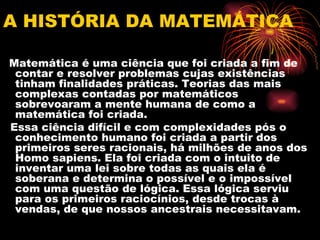 A HISTÓRIA DA MATEMÁTICA

Matemática é uma ciência que foi criada a fim de
 contar e resolver problemas cujas existências
 tinham finalidades práticas. Teorias das mais
 complexas contadas por matemáticos
 sobrevoaram a mente humana de como a
 matemática foi criada.
Essa ciência difícil e com complexidades pós o
 conhecimento humano foi criada a partir dos
 primeiros seres racionais, há milhões de anos dos
 Homo sapiens. Ela foi criada com o intuito de
 inventar uma lei sobre todas as quais ela é
 soberana e determina o possível e o impossível
 com uma questão de lógica. Essa lógica serviu
 para os primeiros raciocínios, desde trocas à
 vendas, de que nossos ancestrais necessitavam.
 