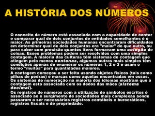 A HISTÓRIA DOS NÚMEROS

•   O conceito de número está associada com a capacidade de contar
    e comparar qual de dois conjuntos de entidades semelhantes é o
    maior. As primeiras sociedades humanas encontraram dificuldades
    em determinar qual de dois conjuntos era "maior" do que outro, ou
    para saber com precisão quantos itens formavam uma coleção de
    coisas. Esses problemas podem ser resolvidos com uma simples
    contagem. A maioria das culturas têm sistemas de contagem que
    atingem pelo menos centenas, algumas outras mais simples têm
    condições apenas de enumerar os números 1, 2 e 3 e usam o
    termo "muitos" para quantidades maiores.
•   A contagem começou a ser feita usando objetos físicos (tais como
    pilhas de pedras) e marcas como aquelas encontradas em ossos.
    Os sistemas de numeração na maioria dos idiomas mostram que a
    contagem esta associada com os dedos das mãos (sistema
    decimal).
•   Os registros de números com a utilização de símbolos escritos é
    associado ao o surgimento de sociedades mais complexas aonde
    passaram a ser necessários registros contábeis e burocráticos,
    registros fiscais e de propriedade.
 