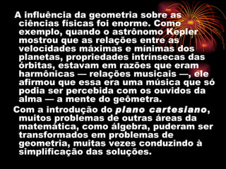 A influência da geometria sobre as
 ciências físicas foi enorme. Como
 exemplo, quando o astrônomo Kepler
 mostrou que as relações entre as
 velocidades máximas e mínimas dos
 planetas, propriedades intrínsecas das
 órbitas, estavam em razões que eram
 harmônicas — relações musicais —, ele
 afirmou que essa era uma música que só
 podia ser percebida com os ouvidos da
 alma — a mente do geômetra.
Com a introdução do plano cartesiano,
 muitos problemas de outras áreas da
 matemática, como álgebra, puderam ser
 transformados em problemas de
 geometria, muitas vezes conduzindo à
 simplificação das soluções.
 