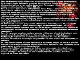 Tales de Mileto (em grego antigo ) foi o primeiro filósofo ocidental de que se tem notícia.
Ele é o marco inicial da filosofia ocidental. De ascendência fenícia, nasceu em
Mileto, antiga colônia grega, na Ásia Menor, atual Turquia, por volta de 624 ou 625 a.C. e
faleceu aproximadamente em 556 ou 558 a.C..
Tales é apontado como um dos sete sábios da Grécia Antiga. Além disso, foi o fundador da
Escola Jônica. Considerava a água como sendo a origem de todas as coisas, e seus
seguidores, embora discordassem quanto à “substância primordial” (que constituía a
essência do universo), concordavam com ele no que dizia respeito à existência de um
“princípio único" para essa natureza primordial.
Entre os principais discípulos de Tales de Mileto merecem destaque: Anaxímenes que dizia
ser o "ar" a substância primária; e Anaximandro, para quem os mundos eram infinitos em
sua perpétua inter-relação.
No Naturalismo esboçou o que podemos citar como os primeiros passos do pensamento
Teórico evolucionista: "O mundo evoluiu da água por processos naturais", disse
ele, aproximadamente 2460 anos antes de Charles Darwin. Sendo seguido por Empédocles
de Agrigento na mesma linha de pensamento evolutivo: "Sobrevive aquele que está melhor
capacitado".
Tales foi o primeiro a explicar o eclipse solar, ao verificar que a Lua é iluminada por esse
astro. Segundo Heródoto, ele teria previsto um eclipse solar em 585 a.C. Segundo
Aristóteles, tal feito marca o momento em que começa a filosofia. Os astrônomos
modernos calculam que esse eclipse se apresentou em 28 de Maio do ano mencionado por
Heródoto.
Se Tales aparece como o iniciador da filosofia, é porque seu esforço em buscar o princípio
único da explicação do mundo não só constituiu o ideal da filosofia como também forneceu
impulso para o próprio desenvolvimento dela.
A tendência do filósofo em buscar a verdade da vida na natureza o levou também a
algumas experiências com magnetismo que naquele tempo só existiam como curiosa
atração por objetos de ferro por um tipo de rocha meteórica achado na cidade de
Magnésia, de onde o nome deriva.
 