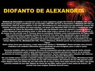 DIOFANTO DE ALEXANDRIA
  Diofanto de Alexandria é considerado como o maior algebrista grego. Na história da ludição, este autor
desempenha um papel semelhante ao que Euclides (360-295 ac) tem na Geometria e Ptolomeu (85-165) na
Astronomia. Sabe-se pouco relativo à sua vida. Desconhece-se a data precisa em que Diofanto nasceu. No
 entanto, através da leitura dos seus escritos, nos quais cita Hipsicles (240-170 a.C.), e também por uma
    passagem de Théon de Alexandria (335-395), que cita Diofanto como um clássico, é possível marcar
 limites temporais que permitem situar a vida deste autor entre o século II a.C. e o princípio do século IV
da nossa era. De acordo com P. Tannery, deve-se considerar Diofanto como contemporâneo de Papus (290-
     350) e pertencendo à segunda metade do século III. Por outro lado, atendendo a que na parte da
      aritmética da mutilada obra de Papus não é mencionado o nome de Diofanto, sendo no entanto
  citados, não só diversos outros geómetras da época, mas também quase todos os matemáticos do seu
   tempo Héron (10-75), Nicómaco (60-120), Théon e Ptolomeu, Diofanto possa ser um pouco posterior a
                                                    Papus.
  Entre vários livros que escreveu, o mais importante destes é "Aritmética". Neste introduz uma notação
        simbólica com símbolos diferentes para o quadrado de uma incógnita, para o cubo e assim
                                               sucessivamente.
    Escreveu também sobre as soluções de certa de inequações: para que uma equação tenha solução
     primeiro precisamos saber a qual sistema numérico as soluções pertencem, isto é, se as solução
 pertencem ao números naturais, inteiros, reais ou outros. Certas equações cujas soluções são números
                        inteiros ou racionais são chamadas de Equações Diofantinas.
 Em sua tumba estava escrito o seguinte enigma (aparentemente criado por um amigo, Metrodorus):"Aqui
 jaz o matemático que passou um sexto da sua vida como menino. Um dozeavo da sua vida passou como
rapaz. Depois viveu um sétimo da sua vida antes de se casar. Cinco anos após nasceu seu filho, com quem
    conviveu metade da sua vida. Depois da morte de seu filho, sofreu mais 4 anos antes de morrer". De
                               acordo com esse enigma, Diofanto teria 84 anos.
 