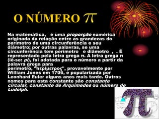 O NÚMERO
Na matemática, é uma proporção numérica
originada da relação entre as grandezas do
perímetro de uma circunferência e seu
diâmetro; por outras palavras, se uma
circunferência tem perímetro e diâmetro , . É
representado pela letra grega π. A letra grega π
(lê-se: pi), foi adotada para o número a partir da
palavra grega para
perímetro, "περίμετρος", provavelmente por
William Jones em 1706, e popularizada por
Leonhard Euler alguns anos mais tarde. Outros
nomes para esta constante são constante
circular, constante de Arquimedes ou número de
Ludolph.
 