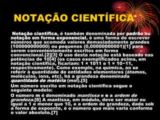 NOTAÇÃO CIENTÍFICA
 Notação científica, é também denominada por padrão ou
notação em forma exponencial, é uma forma de escrever
números que acomoda valores demasiadamente grandes
(100000000000) ou pequenos (0,00000000001)[1] para
serem convenientemente escritos em forma
convencional.[2][3] O uso desta notação está baseado nas
potências de 10[4] (os casos exemplificados acima, em
notação científica, ficariam: 1 × 1011 e 1 × 10−11,
respectivamente). Como exemplo, na química, ao se
referir à quantidade de entidades elementares (átomos,
moléculas, íons, etc), há a grandeza denominada
quantidade de matéria (mol).[5]
Um número escrito em notação científica segue o
seguinte modelo:
O número m é denominado mantissa e e a ordem de
grandeza.[6] A mantissa, em módulo, deve ser maior ou
igual a 1 e menor que 10, e a ordem de grandeza, dada sob
a forma de expoente, é o número que mais varia conforme
o valor absoluto.[7]
 