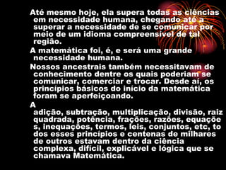 Até mesmo hoje, ela supera todas as ciências
 em necessidade humana, chegando até a
 superar a necessidade de se comunicar por
 meio de um idioma compreensível de tal
 região.
A matemática foi, é, e será uma grande
 necessidade humana.
Nossos ancestrais também necessitavam de
 conhecimento dentre os quais poderiam se
 comunicar, comerciar e trocar. Desde aí, os
 princípios básicos do início da matemática
 foram se aperfeiçoando.
A
 adição, subtração, multiplicação, divisão, raiz
 quadrada, potência, frações, razões, equaçõe
 s, inequações, termos, leis, conjuntos, etc, to
 dos esses princípios e centenas de milhares
 de outros estavam dentro da ciência
 complexa, difícil, explicável e lógica que se
 chamava Matemática.
 