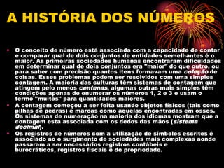 A HISTÓRIA DOS NÚMEROS

• O conceito de número está associada com a capacidade de contar
  e comparar qual de dois conjuntos de entidades semelhantes é o
  maior. As primeiras sociedades humanas encontraram dificuldades
  em determinar qual de dois conjuntos era "maior" do que outro, ou
  para saber com precisão quantos itens formavam uma coleção de
  coisas. Esses problemas podem ser resolvidos com uma simples
  contagem. A maioria das culturas têm sistemas de contagem que
  atingem pelo menos centenas, algumas outras mais simples têm
  condições apenas de enumerar os números 1, 2 e 3 e usam o
  termo "muitos" para quantidades maiores.
• A contagem começou a ser feita usando objetos físicos (tais como
  pilhas de pedras) e marcas como aquelas encontradas em ossos.
  Os sistemas de numeração na maioria dos idiomas mostram que a
  contagem esta associada com os dedos das mãos (sistema
  decimal).
• Os registros de números com a utilização de símbolos escritos é
  associado ao o surgimento de sociedades mais complexas aonde
  passaram a ser necessários registros contábeis e
  burocráticos, registros fiscais e de propriedade.
 