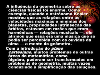 A influência da geometria sobre as
 ciências físicas foi enorme. Como
 exemplo, quando o astrônomo Kepler
 mostrou que as relações entre as
 velocidades máximas e mínimas dos
 planetas, propriedades intrínsecas das
 órbitas, estavam em razões que eram
 harmônicas — relações musicais —, ele
 afirmou que essa era uma música que só
 podia ser percebida com os ouvidos da
 alma — a mente do geômetra.
Com a introdução do plano
 cartesiano, muitos problemas de outras
 áreas da matemática, como
 álgebra, puderam ser transformados em
 problemas de geometria, muitas vezes
 conduzindo à simplificação das soluções.
 