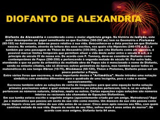 DIOFANTO DE ALEXANDRIA
   Diofanto de Alexandria é considerado como o maior algebrista grego. Na história da ludição, este
   autor desempenha um papel semelhante ao que Euclides (360-295 ac) tem na Geometria e Ptolomeu
(85-165) na Astronomia. Sabe-se pouco relativo à sua vida. Desconhece-se a data precisa em que Diofanto
      nasceu. No entanto, através da leitura dos seus escritos, nos quais cita Hipsicles (240-170 a.C.), e
    também por uma passagem de Théon de Alexandria (335-395), que cita Diofanto como um clássico, é
      possível marcar limites temporais que permitem situar a vida deste autor entre o século II a.C. e o
      princípio do século IV da nossa era. De acordo com P. Tannery, deve-se considerar Diofanto como
      contemporâneo de Papus (290-350) e pertencendo à segunda metade do século III. Por outro lado,
atendendo a que na parte da aritmética da mutilada obra de Papus não é mencionado o nome de Diofanto,
     sendo no entanto citados, não só diversos outros geómetras da época, mas também quase todos os
 matemáticos do seu tempo Héron (10-75), Nicómaco (60-120), Théon e Ptolomeu, Diofanto possa ser um
                                           pouco posterior a Papus.
 Entre vários livros que escreveu, o mais importante destes é "Aritmética". Neste introduz uma notação
          simbólica com símbolos diferentes para o quadrado de uma incógnita, para o cubo e assim
                                               sucessivamente.
     Escreveu também sobre as soluções de certa de inequações: para que uma equação tenha solução
       primeiro precisamos saber a qual sistema numérico as soluções pertencem, isto é, se as solução
 pertencem ao números naturais, inteiros, reais ou outros. Certas equações cujas soluções são números
                        inteiros ou racionais são chamadas de Equações Diofantinas.
 Em sua tumba estava escrito o seguinte enigma (aparentemente criado por um amigo, Metrodorus):"Aqui
  jaz o matemático que passou um sexto da sua vida como menino. Um dozeavo da sua vida passou como
rapaz. Depois viveu um sétimo da sua vida antes de se casar. Cinco anos após nasceu seu filho, com quem
     conviveu metade da sua vida. Depois da morte de seu filho, sofreu mais 4 anos antes de morrer". De
                               acordo com esse enigma, Diofanto teria 84 anos.
 