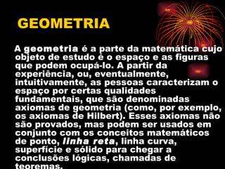 GEOMETRIA
A geometria é a parte da matemática cujo
objeto de estudo é o espaço e as figuras
que podem ocupá-lo. A partir da
experiência, ou, eventualmente,
intuitivamente, as pessoas caracterizam o
espaço por certas qualidades
fundamentais, que são denominadas
axiomas de geometria (como, por exemplo,
os axiomas de Hilbert). Esses axiomas não
são provados, mas podem ser usados em
conjunto com os conceitos matemáticos
de ponto, linha reta, linha curva,
superfície e sólido para chegar a
conclusões lógicas, chamadas de
 