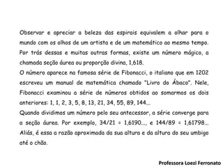 Professora Loezi Ferronato Observar e apreciar a beleza das espirais equivalem a olhar para o mundo com os olhos de um artista e de um matemático ao mesmo tempo. Por trás dessas e muitas outras formas, existe um número mágico, a chamada seção áurea ou proporção divina, 1,618. O número aparece na famosa série de Fibonacci, o italiano que em 1202 escreveu um manual de matemática chamado "Livro do Ábaco". Nele, Fibonacci examinou a série de números obtidos ao somarmos os dois anteriores: 1, 1, 2, 3, 5, 8, 13, 21, 34, 55, 89, 144... Quando dividimos um número pelo seu antecessor, a série converge para a seção áurea. Por exemplo, 34/21 = 1,6190..., e 144/89 = 1,61798... Aliás, é essa a razão aproximada da sua altura e da altura do seu umbigo até o chão. 