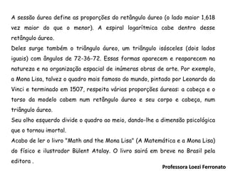 Professora Loezi Ferronato A sessão áurea define as proporções do retângulo áureo (o lado maior 1,618 vez maior do que o menor). A espiral logarítmica cabe dentro desse retângulo áureo. Deles surge também o triângulo áureo, um triângulo isósceles (dois lados iguais) com ângulos de 72-36-72. Essas formas aparecem e reaparecem na natureza e na organização espacial de inúmeras obras de arte. Por exemplo, a Mona Lisa, talvez o quadro mais famoso do mundo, pintado por Leonardo da Vinci e terminado em 1507, respeita várias proporções áureas: a cabeça e o torso da modelo cabem num retângulo áureo e seu corpo e cabeça, num triângulo áureo. Seu olho esquerdo divide o quadro ao meio, dando-lhe a dimensão psicológica que o tornou imortal. Acabo de ler o livro "Math and the Mona Lisa" (A Matemática e a Mona Lisa) do físico e ilustrador Bülent Atalay. O livro sairá em breve no Brasil pela editora . 
