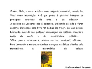 Jovem. Nele, o autor explora uma pergunta essencial, usando Da Vinci como inspiração: Até que ponto é possível integrar os princípios criativos da arte e da ciência?   A escolha de Leonardo não é acidental. Deixando de lado o furor recente provocado pelo livro "O Código Da Vinci", de Dan Brown, Leonardo, mais do que qualquer personagem da história, encarna a união da razão e da sensibilidade artística.  "Olhe para a natureza e deixe-a ser sua mentora", afirmou.  Para Leonardo, a natureza obedece a regras estéticas ditadas pela matemática, a matemática da beleza . Professora Loezi Ferronato 