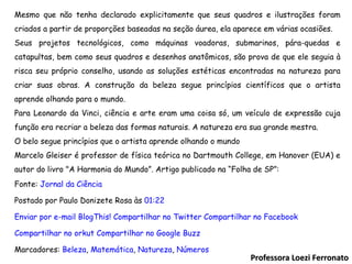 Professora Loezi Ferronato Mesmo que não tenha declarado explicitamente que seus quadros e ilustrações foram criados a partir de proporções baseadas na seção áurea, ela aparece em várias ocasiões. Seus projetos tecnológicos, como máquinas voadoras, submarinos, pára-quedas e catapultas, bem como seus quadros e desenhos anatômicos, são prova de que ele seguia à risca seu próprio conselho, usando as soluções estéticas encontradas na natureza para criar suas obras. A construção da beleza segue princípios científicos que o artista aprende olhando para o mundo. Para Leonardo da Vinci, ciência e arte eram uma coisa só, um veículo de expressão cuja função era recriar a beleza das formas naturais. A natureza era sua grande mestra. O belo segue princípios que o artista aprende olhando o mundo Marcelo Gleiser é professor de física teórica no Dartmouth College, em Hanover (EUA) e autor do livro "A Harmonia do Mundo”. Artigo publicado na “Folha de SP”: Fonte:  Jornal da Ciência Postado por Paulo Donizete Rosa às  01:22   Enviar por e-mail  BlogThis!  Compartilhar no Twitter  Compartilhar no Facebook  Compartilhar no orkut  Compartilhar no Google Buzz  Marcadores:  Beleza ,  Matemática ,  Natureza ,  Números   