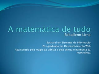 A matemática de tudo Edkallenn Lima Bacharel em Sistemas de Informação Pós graduado em Desenvolvimento Web Apaixonado pela magia da ciência e pela beleza e harmonia da matemática 