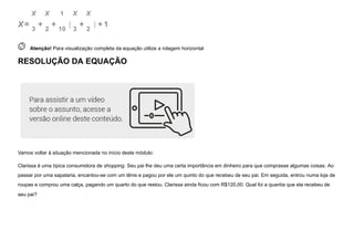 X=
X
3
+
X
2
+
1
10
X
3
+
X
2
+1
 
Atenção! Para visualização completa da equação utilize a rolagem horizontal
RESOLUÇÃO DA EQUAÇÃO
Vamos voltar à situação mencionada no início deste módulo:
Clarissa é uma típica consumidora de shopping. Seu pai lhe deu uma certa importância em dinheiro para que comprasse algumas coisas. Ao
passar por uma sapataria, encantou-se com um tênis e pagou por ele um quinto do que recebeu de seu pai. Em seguida, entrou numa loja de
roupas e comprou uma calça, pagando um quarto do que restou. Clarissa ainda ficou com R$120,00. Qual foi a quantia que ela recebeu de
seu pai?
( )
 