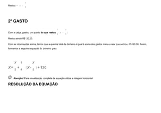 Restou =  x  -  
x
5
2º GASTO
Com a calça, gastou um quarto do que restou
1
4
x  -  
x
5
Restou ainda R$120,00.
Com as informações acima, temos que a quantia total de dinheiro é igual à soma dos gastos mais o valor que sobrou, R$120,00. Assim,
formamos a seguinte equação do primeiro grau:
X=
X
5
+
1
4
  X-
X
5
+120
 
Atenção! Para visualização completa da equação utilize a rolagem horizontal
RESOLUÇÃO DA EQUAÇÃO
( )
( )
 