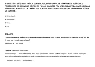 2. (CEFET/MG– 2018) NUMA FAMÍLIA COM 7 FILHOS, SOU O CAÇULA E 14 ANOS MAIS NOVO QUE O
PRIMOGÊNITO DE MINHA MÃE. DENTRE OS FILHOS, O QUARTO TEM A TERÇA PARTE DA IDADE DO IRMÃO
MAIS VELHO, ACRESCIDA DE 7 ANOS. SE A SOMA DE NOSSAS TRÊS IDADES É 42, ENTÃO MINHA IDADE É
UM NÚMERO:
A) Divisível por 5.
B) Divisível por 3.
C) Primo.
D) Par.
GABARITO
1. (Adaptada de PETROBRÁS – 2010) Laura disse para a sua filha Ana: Daqui a 2 anos, terei o dobro da sua idade. Se hoje Ana tem
20 anos, qual é a idade atual de Laura?
A alternativa "B " está correta.


Parabéns! A alternativa B está correta.
Vamos denotar por x a idade de Laura hoje. Pelos dados apresentados, sabemos que hoje Ana possui 20 anos. Como as informações
fazem referência às idades daqui a 2 anos, então vamos analisar primeiramente as idades de Laura e de Ana separadamente:
Idade de Laura daqui a 2 anos será = x + 2;
 