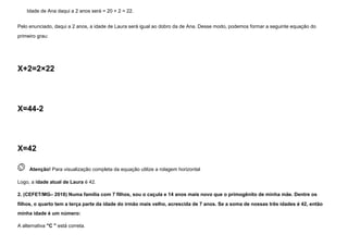 Idade de Ana daqui a 2 anos será = 20 + 2 = 22.
Pelo enunciado, daqui a 2 anos, a idade de Laura será igual ao dobro da de Ana. Desse modo, podemos formar a seguinte equação do
primeiro grau:
X+2=2×22
X=44-2
X=42
 
Atenção! Para visualização completa da equação utilize a rolagem horizontal
Logo, a idade atual de Laura é 42.
2. (CEFET/MG– 2018) Numa família com 7 filhos, sou o caçula e 14 anos mais novo que o primogênito de minha mãe. Dentre os
filhos, o quarto tem a terça parte da idade do irmão mais velho, acrescida de 7 anos. Se a soma de nossas três idades é 42, então
minha idade é um número:
A alternativa "C " está correta.
 