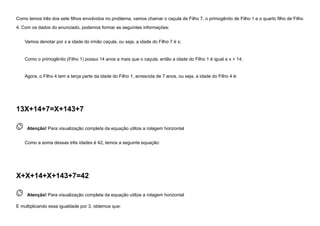 Como temos três dos sete filhos envolvidos no problema, vamos chamar o caçula de Filho 7, o primogênito de Filho 1 e o quarto filho de Filho
4. Com os dados do enunciado, podemos formar as seguintes informações:
Vamos denotar por x a idade do irmão caçula, ou seja, a idade do Filho 7 é x;
Como o primogênito (Filho 1) possui 14 anos a mais que o caçula, então a idade do Filho 1 é igual a x + 14;
Agora, o Filho 4 tem a terça parte da idade do Filho 1, acrescida de 7 anos, ou seja, a idade do Filho 4 é:
13X+14+7=X+143+7
 
Atenção! Para visualização completa da equação utilize a rolagem horizontal
Como a soma dessas três idades é 42, temos a seguinte equação:
X+X+14+X+143+7=42
 
Atenção! Para visualização completa da equação utilize a rolagem horizontal
E multiplicando essa igualdade por 3, obtemos que:
 