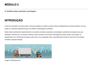 MÓDULO 2
 Identificar razões, proporções e porcentagens
INTRODUÇÃO
Conforme comentado no módulo anterior, diversas situações do cotidiano envolvem tópicos da Matemática de maneira implícita, mas que
podem ser resolvidos rapidamente após uma análise e interpretação do problema.
Neste módulo, abordaremos especificamente os conceitos de razões, proporções e porcentagem, juntamente com algumas das suas
aplicações. Veremos que, em diversos contextos, esses conceitos nos fornecem informações que podem auxiliar, por exemplo, no
planejamento de um transporte de cargas ou para se ter uma comparação sobre o aproveitamento escolar de uma turma. Por exemplo,
considere a seguinte situação:


Imagem: Shutterstock.com
 