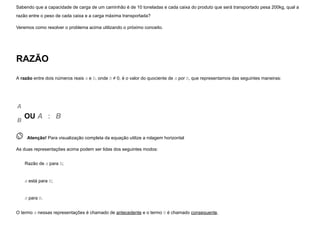 Sabendo que a capacidade de carga de um caminhão é de 10 toneladas e cada caixa do produto que será transportado pesa 200kg, qual a
razão entre o peso de cada caixa e a carga máxima transportada?
Veremos como resolver o problema acima utilizando o próximo conceito.
RAZÃO
A razão entre dois números reais a e b, onde b ≠ 0, é o valor do quociente de a por b, que representamos das seguintes maneiras:
A
B
OU A   :   B
 
Atenção! Para visualização completa da equação utilize a rolagem horizontal
As duas representações acima podem ser lidas dos seguintes modos:
Razão de a para b;
a está para b;
a para b.
O termo a nessas representações é chamado de antecedente e o termo b é chamado consequente.
 
