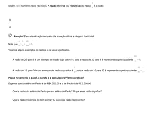 Sejam a e b números reais não nulos. A razão inversa (ou recíproca) da razão
a
b
é a razão:
B
A
 
Atenção! Para visualização completa da equação utilize a rolagem horizontal
Note que
a
b
×
b
a
=
ab
ba
=1.
Vejamos alguns exemplos de razões e os seus significados.
A razão de 20 para 5 é um exemplo de razão cujo valor é 4, pois a razão de 20 para 5 é representada pelo quociente
20
5
=4;
A razão de 10 para 30 é um exemplo de razão cujo valor é
1
3
, pois a razão de 10 para 30 é representada pelo quociente
10
30
=
1
3
.
Pegue novamente o papel, a caneta e a calculadora! Vamos praticar!
Digamos que o salário de Pedro é de R$4.000,00 e o de Paulo é de R$2.000,00.
Qual a razão do salário de Pedro para o salário de Paulo? O que essa razão significa?
Qual a razão recíproca do item acima? O que essa razão representa?
 