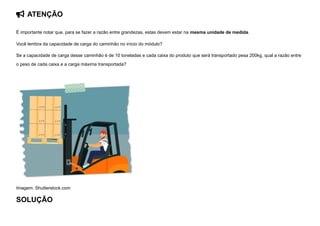  ATENÇÃO
É importante notar que, para se fazer a razão entre grandezas, estas devem estar na mesma unidade de medida.
Você lembra da capacidade de carga do caminhão no início do módulo?
Se a capacidade de carga desse caminhão é de 10 toneladas e cada caixa do produto que será transportado pesa 200kg, qual a razão entre
o peso de cada caixa e a carga máxima transportada?


Imagem: Shutterstock.com
SOLUÇÃO
 