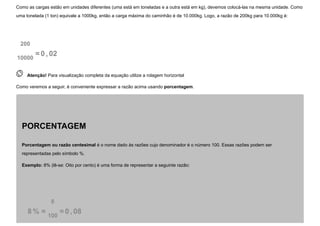 Como as cargas estão em unidades diferentes (uma está em toneladas e a outra está em kg), devemos colocá-las na mesma unidade. Como
uma tonelada (1 ton) equivale a 1000kg, então a carga máxima do caminhão é de 10.000kg. Logo, a razão de 200kg para 10.000kg é:
200
10000
=0 , 02
 
Atenção! Para visualização completa da equação utilize a rolagem horizontal
Como veremos a seguir, é conveniente expressar a razão acima usando porcentagem.
PORCENTAGEM
Porcentagem ou razão centesimal é o nome dado às razões cujo denominador é o número 100. Essas razões podem ser
representadas pelo símbolo %.
Exemplo: 8% (lê-se: Oito por cento) é uma forma de representar a seguinte razão:
8 % =
8
100
=0 , 08
 