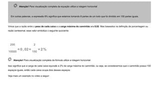  
Atenção! Para visualização completa da equação utilize a rolagem horizontal
Em outras palavras, a expressão 8% significa que estamos tomando 8 partes de um todo que foi dividido em 100 partes iguais.
Vimos que a razão entre o peso de cada caixa e a carga máxima do caminhão era 0,02. Mas baseados na definição de porcentagem ou
razão centesimal, esse valor simboliza o seguinte quociente:
200
10000
=0 , 02=
2
100
=2 %
 Atenção! Para visualização completa da fórmula utilize a rolagem horizontal
Isso significa que a carga de cada caixa equivale a 2% da carga máxima do caminhão, ou seja, se considerarmos que o caminhão possui 100
espaços iguais, então cada caixa ocupa dois desses espaços.
Veja mais um exemplo no vídeo a seguir:
 