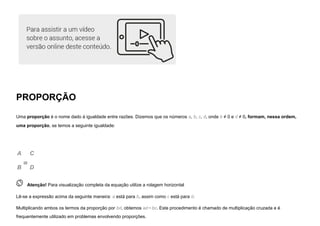 PROPORÇÃO
Uma proporção é o nome dado à igualdade entre razões. Dizemos que os números a, b, c, d, onde b ≠ 0 e d ≠ 0, formam, nessa ordem,
uma proporção, se temos a seguinte igualdade:
A
B
=
C
D
 
Atenção! Para visualização completa da equação utilize a rolagem horizontal
Lê-se a expressão acima da seguinte maneira: a está para b, assim como c está para d.
Multiplicando ambos os termos da proporção por bd, obtemos ad=bc. Este procedimento é chamado de multiplicação cruzada e é
frequentemente utilizado em problemas envolvendo proporções.
 