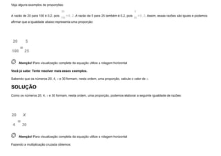 Veja alguns exemplos de proporções:
A razão de 20 para 100 é 0,2, pois
20
100
=0,2. A razão de 5 para 25 também é 0,2, pois
5
25
=0,2. Assim, essas razões são iguais e podemos
afirmar que a igualdade abaixo representa uma proporção:
20
100
=
5
25
 
Atenção! Para visualização completa da equação utilize a rolagem horizontal
Você já sabe: Tente resolver mais esses exemplos.
Sabendo que os números 20, 4, x e 30 formam, nesta ordem, uma proporção, calcule o valor de x.
SOLUÇÃO
Como os números 20, 4, x e 30 formam, nesta ordem, uma proporção, podemos elaborar a seguinte igualdade de razões:
20
4
=
X
30
 
Atenção! Para visualização completa da equação utilize a rolagem horizontal
Fazendo a multiplicação cruzada obtemos:
 