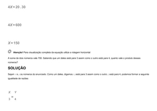 4X=20. 30
4X=600
X=150
 
Atenção! Para visualização completa da equação utilize a rolagem horizontal
A soma de dois números vale 700. Sabendo que um deles está para 3 assim como o outro está para 4, quanto vale o produto desses
números?
SOLUÇÃO
Sejam x e y os números do enunciado. Como um deles, digamos x, está para 3 assim como o outro y está para 4, podemos formar a seguinte
igualdade de razões:
X
3
=
Y
4
 