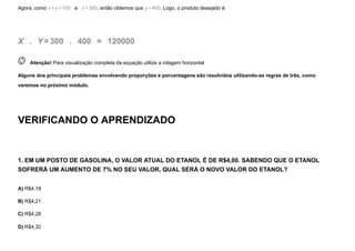 Agora, como x+y=700   e   x=300, então obtemos que y=400. Logo, o produto desejado é:
X  .   Y=300  .   400  =   120000
 
Atenção! Para visualização completa da equação utilize a rolagem horizontal
Alguns dos principais problemas envolvendo proporções e porcentagens são resolvidos utilizando-se regras de três, como
veremos no próximo módulo.
VERIFICANDO O APRENDIZADO
1. EM UM POSTO DE GASOLINA, O VALOR ATUAL DO ETANOL É DE R$4,00. SABENDO QUE O ETANOL
SOFRERÁ UM AUMENTO DE 7% NO SEU VALOR, QUAL SERÁ O NOVO VALOR DO ETANOL?
A) R$4,18
B) R$4,21
C) R$4,28
D) R$4,32
 