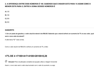 2. A DIFERENÇA ENTRE DOIS NÚMEROS É 100. SABENDO QUE O MAIOR ESTÁ PARA 15 ASSIM COMO O
MENOR ESTÁ PARA 5, ENTÃO A SOMA DESSES NÚMEROS É
A) 120
B) 180
C) 200
D) 250
GABARITO
1. Em um posto de gasolina, o valor atual do etanol é de R$4,00. Sabendo que o etanol sofrerá um aumento de 7% no seu valor, qual
será o novo valor do etanol?
A alternativa "C " está correta.


Como o valor atual é de R$4,00 e sofrerá um aumento de 7%, então:
=7% DE 4 =7100×4=7×4100=28100=0,28
 
Atenção! Para visualização completa da equação utilize a rolagem horizontal
Assim, o novo valor será o valor atual somado com o valor do aumento, ou seja:
 