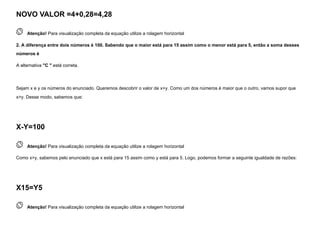 NOVO VALOR =4+0,28=4,28
 
Atenção! Para visualização completa da equação utilize a rolagem horizontal
2. A diferença entre dois números é 100. Sabendo que o maior está para 15 assim como o menor está para 5, então a soma desses
números é
A alternativa "C " está correta.


Sejam x e y os números do enunciado. Queremos descobrir o valor de x+y. Como um dos números é maior que o outro, vamos supor que
x>y. Desse modo, sabemos que:
X-Y=100
 
Atenção! Para visualização completa da equação utilize a rolagem horizontal
Como x>y, sabemos pelo enunciado que x está para 15 assim como y está para 5. Logo, podemos formar a seguinte igualdade de razões:
X15=Y5
 
Atenção! Para visualização completa da equação utilize a rolagem horizontal
 