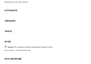 Sabendo que x-y=100, então, temos que:
X-Y15-5=X15
10010=X15
10=X15
X=150
 
Atenção! Para visualização completa da equação utilize a rolagem horizontal
Como x-y=100   e   x=150, então y=50. Logo:
X+Y=150+50=200
 