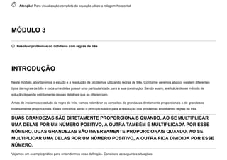  
Atenção! Para visualização completa da equação utilize a rolagem horizontal
MÓDULO 3
 Resolver problemas do cotidiano com regras de três
INTRODUÇÃO
Neste módulo, abordaremos o estudo e a resolução de problemas utilizando regras de três. Conforme veremos abaixo, existem diferentes
tipos de regras de três e cada uma delas possui uma particularidade para a sua construção. Sendo assim, a eficácia desse método de
solução depende estritamente desses detalhes que as diferenciam.
Antes de iniciarmos o estudo da regra de três, vamos relembrar os conceitos de grandezas diretamente proporcionais e de grandezas
inversamente proporcionais. Estes conceitos serão o princípio básico para a resolução dos problemas envolvendo regras de três.
DUAS GRANDEZAS SÃO DIRETAMENTE PROPORCIONAIS QUANDO, AO SE MULTIPLICAR
UMA DELAS POR UM NÚMERO POSITIVO, A OUTRA TAMBÉM É MULTIPLICADA POR ESSE
NÚMERO. DUAS GRANDEZAS SÃO INVERSAMENTE PROPORCIONAIS QUANDO, AO SE
MULTIPLICAR UMA DELAS POR UM NÚMERO POSITIVO, A OUTRA FICA DIVIDIDA POR ESSE
NÚMERO.
Vejamos um exemplo prático para entendermos essa definição. Considere as seguintes situações:
 