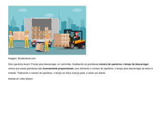 Imagem: Shutterstock.com
Dois operários levam 3 horas para descarregar um caminhão. Analisando as grandezas número de operários e tempo de descarregar,
vemos que essas grandezas são inversamente proporcionais, pois dobrando o número de operários, o tempo para descarregar se reduz à
metade. Triplicando o número de operários, o tempo se reduz à terça parte, e assim por diante.
Assista ao vídeo abaixo:
 
