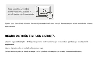 Vejamos agora como resolver problemas utilizando regras de três. Como temos três tipos distintos de regras de três, veremos cada um deles
separadamente.
REGRA DE TRÊS SIMPLES E DIRETA
Utilizamos regra de três simples e direta quando queremos resolver problemas que envolvem duas grandezas que são diretamente
proporcionais.
Vejamos alguns exemplos de resolução utilizando essa regra.
Em uma fazenda, a produção mensal de laranjas é de 20 toneladas. Qual é a produção anual em toneladas dessa fazenda?
 