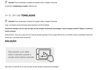  
Atenção! Para visualização completa da equação utilize a rolagem horizontal
E fazendo a multiplicação cruzada, obtemos que:
X=12. 20=240 TONELADAS
 
Atenção! Para visualização completa da equação utilize a rolagem horizontal
Logo, a produção anual de laranjas dessa fazenda é de 240 toneladas.
O próximo exemplo é de um caso de regra de três simples envolvendo porcentagem. Você consegue resolver? Separe o material e
vamos começar.
Anteriormente, vimos que o peso de uma caixa do produto equivale a 2% da carga máxima de um caminhão. Qual a quantidade máxima de
caixas que o caminhão pode transportar?
SOLUÇÃO
Veja mais um exemplo de um caso de regra de três simples envolvendo porcentagem:
 