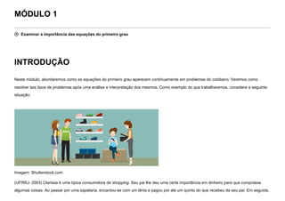 MÓDULO 1
 Examinar a importância das equações do primeiro grau
INTRODUÇÃO
Neste módulo, abordaremos como as equações do primeiro grau aparecem continuamente em problemas do cotidiano. Veremos como
resolver tais tipos de problemas após uma análise e interpretação dos mesmos. Como exemplo do que trabalharemos, considere a seguinte
situação:


Imagem: Shutterstock.com
(UFRRJ- 2003) Clarissa é uma típica consumidora de shopping. Seu pai lhe deu uma certa importância em dinheiro para que comprasse
algumas coisas. Ao passar por uma sapataria, encantou-se com um tênis e pagou por ele um quinto do que recebeu de seu pai. Em seguida,
 
