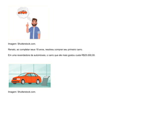 Imagem: Shutterstock.com.
Renato, ao completar seus 18 anos, resolveu comprar seu primeiro carro.
Em uma revendedora de automóveis, o carro que ele mais gostou custa R$25.000,00.


Imagem: Shutterstock.com.
 