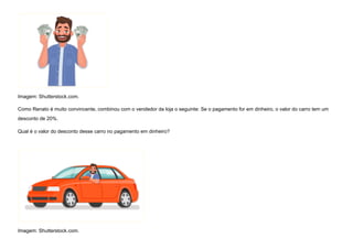 Imagem: Shutterstock.com.
Como Renato é muito convincente, combinou com o vendedor da loja o seguinte: Se o pagamento for em dinheiro, o valor do carro tem um
desconto de 20%.
Qual é o valor do desconto desse carro no pagamento em dinheiro?


Imagem: Shutterstock.com.
 