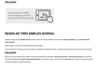 SOLUÇÃO
REGRA DE TRÊS SIMPLES INVERSA
Utilizamos regra de três simples inversa quando queremos resolver problemas que envolvem duas grandezas que são inversamente
proporcionais.
Vejamos alguns exemplos de resolução utilizando essa regra.
Uma torneira leva 7 horas para encher um tanque. Se fossem utilizadas 5 torneiras, quanto tempo levaria para encher esse mesmo tanque?
SOLUÇÃO
Este é um caso de regra de três simples, pois envolve apenas duas grandezas: Tempo para encher e número de torneiras. Note também
que essas grandezas são inversamente proporcionais, pois quando o número de torneiras é multiplicado por um fator, o tempo para encher
o tanque é dividido por esse mesmo fator.
 
