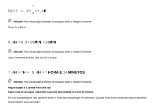 5X=7   ⇒   X=
7
5
=1 , 4H
 
Atenção! Para visualização completa da equação utilize a rolagem horizontal
Como 1h = 60min:
0 , 4H =0 , 4 ×60MIN =24MIN
 
Atenção! Para visualização completa da equação utilize a rolagem horizontal
Logo, 5 torneiras levariam para encher o tanque:
1 , 4H =1H +   0 , 4H =1 HORA E 24 MINUTOS
 
Atenção! Para visualização completa da equação utilize a rolagem horizontal
Pegue o papel e a caneta mais uma vez! 

Agora você já consegue responder à questão apresentada no início do módulo.
Em uma transportadora, dois operários levam 3 horas para descarregar um caminhão. Quantas horas serão necessárias para 5 operários
descarregarem esse caminhão?
 
