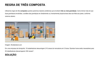 REGRA DE TRÊS COMPOSTA
Utilizamos regra de três composta quando queremos resolver problemas que envolvem três ou mais grandezas. Como temos mais do que
duas grandezas envolvidas, a análise das grandezas em diretamente ou inversamente proporcionais deve ser feita aos pares, conforme
veremos abaixo.


Imagem: Shutterstock.com
Em uma empresa de transporte, 10 trabalhadores descarregam 210 caixas de mercadoria em 3 horas. Quantas horas serão necessárias para
25 trabalhadores descarregarem 350 caixas?
SOLUÇÃO
 