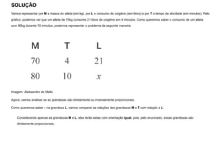 SOLUÇÃO
Vamos representar por M a massa do atleta (em kg), por L o consumo de oxigênio (em litros) e por T o tempo de atividade (em minutos). Pelo
gráfico, podemos ver que um atleta de 70kg consome 21 litros de oxigênio em 4 minutos. Como queremos saber o consumo de um atleta
com 80kg durante 10 minutos, podemos representar o problema da seguinte maneira:


Imagem: Aleksandro de Mello
Agora, vamos analisar se as grandezas são diretamente ou inversamente proporcionais.
Como queremos saber x na grandeza L, vamos comparar as relações das grandezas M e T com relação a L.
Considerando apenas as grandezas M e L, elas terão setas com orientação igual, pois, pelo enunciado, essas grandezas são
diretamente proporcionais;
 