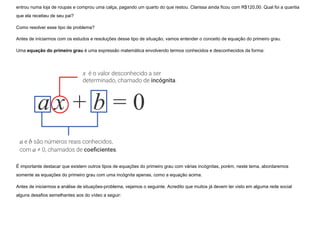 entrou numa loja de roupas e comprou uma calça, pagando um quarto do que restou. Clarissa ainda ficou com R$120,00. Qual foi a quantia
que ela recebeu de seu pai?
Como resolver esse tipo de problema?
Antes de iniciarmos com os estudos e resoluções desse tipo de situação, vamos entender o conceito de equação do primeiro grau.
Uma equação do primeiro grau é uma expressão matemática envolvendo termos conhecidos e desconhecidos da forma:
É importante destacar que existem outros tipos de equações do primeiro grau com várias incógnitas, porém, neste tema, abordaremos
somente as equações do primeiro grau com uma incógnita apenas, como a equação acima.
Antes de iniciarmos a análise de situações-problema, vejamos o seguinte. Acredito que muitos já devem ter visto em alguma rede social
alguns desafios semelhantes aos do vídeo a seguir:
 