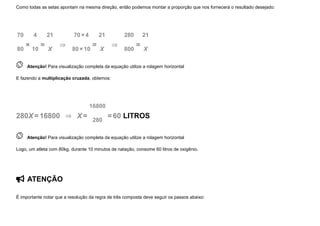 Como todas as setas apontam na mesma direção, então podemos montar a proporção que nos fornecerá o resultado desejado:
70
80
×
4
10
=
21
X
  ⇒  
70×4
80×10
=
21
X
  ⇒  
280
800
=
21
X
 
Atenção! Para visualização completa da equação utilize a rolagem horizontal
E fazendo a multiplicação cruzada, obtemos:
280X=16800  ⇒   X=
16800
280
=60 LITROS
 
Atenção! Para visualização completa da equação utilize a rolagem horizontal
Logo, um atleta com 80kg, durante 10 minutos de natação, consome 60 litros de oxigênio.
 ATENÇÃO
É importante notar que a resolução da regra de três composta deve seguir os passos abaixo:
 