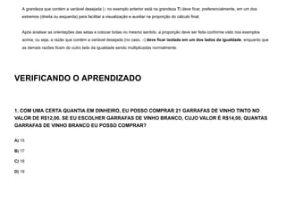 A grandeza que contém a variável desejada (x no exemplo anterior está na grandeza T) deve ficar, preferencialmente, em um dos
extremos (direita ou esquerda) para facilitar a visualização e auxiliar na proporção do cálculo final;
Após analisar as orientações das setas e colocar todas no mesmo sentido, a proporção deve ser feita conforme visto nos exemplos
acima, ou seja, a razão que contém a variável desejada (no caso, x) deve ficar isolada em um dos lados da igualdade, enquanto que
as demais razões ficam do outro lado da igualdade sendo multiplicadas normalmente.
VERIFICANDO O APRENDIZADO
1. COM UMA CERTA QUANTIA EM DINHEIRO, EU POSSO COMPRAR 21 GARRAFAS DE VINHO TINTO NO
VALOR DE R$12,00. SE EU ESCOLHER GARRAFAS DE VINHO BRANCO, CUJO VALOR É R$14,00, QUANTAS
GARRAFAS DE VINHO BRANCO EU POSSO COMPRAR?
A) 15
B) 17
C) 18
D) 19
 